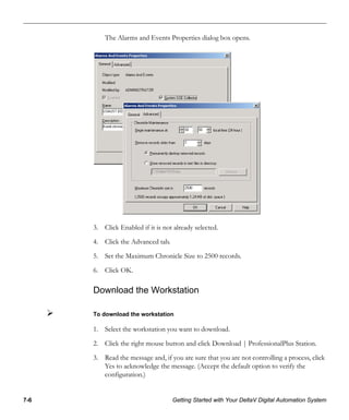 7-6 Getting Started with Your DeltaV Digital Automation System
The Alarms and Events Properties dialog box opens.
3. Click Enabled if it is not already selected.
4. Click the Advanced tab.
5. Set the Maximum Chronicle Size to 2500 records.
6. Click OK.
Download the Workstation
To download the workstation
1. Select the workstation you want to download.
2. Click the right mouse button and click Download | ProfessionalPlus Station.
3. Read the message and, if you are sure that you are not controlling a process, click
Yes to acknowledge the message. (Accept the default option to verify the
configuration.)
 