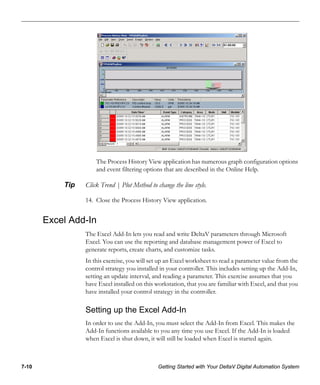 7-10 Getting Started with Your DeltaV Digital Automation System
The Process History View application has numerous graph configuration options
and event filtering options that are described in the Online Help.
Tip Click Trend | Plot Method to change the line style.
14. Close the Process History View application.
Excel Add-In
The Excel Add-In lets you read and write DeltaV parameters through Microsoft
Excel. You can use the reporting and database management power of Excel to
generate reports, create charts, and customize tasks.
In this exercise, you will set up an Excel worksheet to read a parameter value from the
control strategy you installed in your controller. This includes setting up the Add-In,
setting an update interval, and reading a parameter. This exercise assumes that you
have Excel installed on this workstation, that you are familiar with Excel, and that you
have installed your control strategy in the controller.
Setting up the Excel Add-In
In order to use the Add-In, you must select the Add-In from Excel. This makes the
Add-In functions available to you any time you use Excel. If the Add-In is loaded
when Excel is shut down, it will still be loaded when Excel is started again.
 