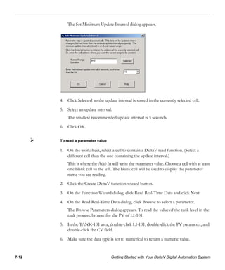7-12 Getting Started with Your DeltaV Digital Automation System
The Set Minimum Update Interval dialog appears.
4. Click Selected so the update interval is stored in the currently selected cell.
5. Select an update interval.
The smallest recommended update interval is 5 seconds.
6. Click OK.
To read a parameter value
1. On the worksheet, select a cell to contain a DeltaV read function. (Select a
different cell than the one containing the update interval.)
This is where the Add-In will write the parameter value. Choose a cell with at least
one blank cell to the left. The blank cell will be used to display the parameter
name you are reading.
2. Click the Create DeltaV function wizard button.
3. On the Function Wizard dialog, click Read Real-Time Data and click Next.
4. On the Read Real-Time Data dialog, click Browse to select a parameter.
The Browse Parameters dialog appears. To read the value of the tank level in the
tank process, browse for the PV of LI-101.
5. In the TANK-101 area, double-click LI-101, double-click the PV parameter, and
double-click the CV field.
6. Make sure the data type is set to numerical to return a numeric value.
 