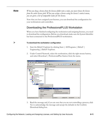 Configuring the Network, Loading and Assigning Licenses, and Setting Up User Accounts 8-11
Note When you drag a license from the licenses folder onto a node, you must choose the license
from the entire license pool. When you assign a license using the license’s context menu,
you are given a list of compatible nodes for the license.
Now that you have assigned your licenses, you can download the configuration for
your workstations and controllers.
Downloading the ProfessionalPLUS Workstation
When you have finished configuring the workstation and assigning licenses, you need
to download the configuration. Before you download, make sure the System Identifier
has been connected to the ProfessionalPLUS workstation.
To download the workstation configuration
1. Start the DeltaV Explorer by clicking Start | All Programs | DeltaV |
Engineering | DeltaV Explorer.
2. Under Control Network, select the workstation, click the right mouse button,
and select Download | ProfessionalPlus Station from the menu.
3. Read the message and, if you are sure that you are not controlling a process, click
Yes to acknowledge the message and accept the defaults in the Confirm
Download dialog box.
 