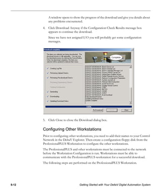 8-12 Getting Started with Your DeltaV Digital Automation System
A window opens to show the progress of the download and give you details about
any problems encountered.
4. Click Download Anyway if the Configuration Check Results message box
appears to continue the download.
Since we have not assigned I/O you will probably get some configuration
messages.
5. Click Close to close the Download dialog box.
Configuring Other Workstations
Prior to configuring other workstations, you need to add their names to your Control
Network in the DeltaV Explorer. Then create a configuration floppy disk from the
ProfessionalPLUS Workstation to configure the other workstations.
The ProfessionalPLUS and other workstations must be connected to the network
before the Workstation Configuration is run. Workstations must be able to
communicate with the ProfessionalPLUS workstation for a successful download.
The following steps are performed on the ProfessionalPLUS Workstation.
 