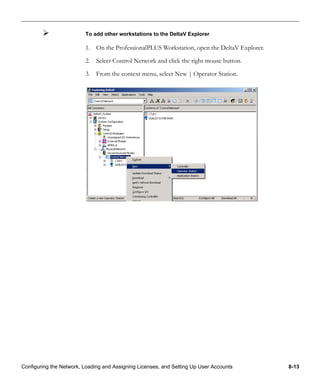 Configuring the Network, Loading and Assigning Licenses, and Setting Up User Accounts 8-13
To add other workstations to the DeltaV Explorer
1. On the ProfessionalPLUS Workstation, open the DeltaV Explorer.
2. Select Control Network and click the right mouse button.
3. From the context menu, select New | Operator Station.
 