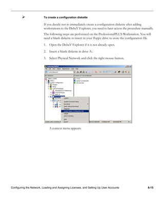 Configuring the Network, Loading and Assigning Licenses, and Setting Up User Accounts 8-15
To create a configuration diskette
If you decide not to immediately create a configuration diskette after adding
workstations to the DeltaV Explorer, you need to later access the procedure manually.
The following steps are performed on the ProfessionalPLUS Workstation. You will
need a blank diskette to insert in your floppy drive to store the configuration file.
1. Open the DeltaV Explorer if it is not already open.
2. Insert a blank diskette in drive A:.
3. Select Physical Network and click the right mouse button.
A context menu appears.
 