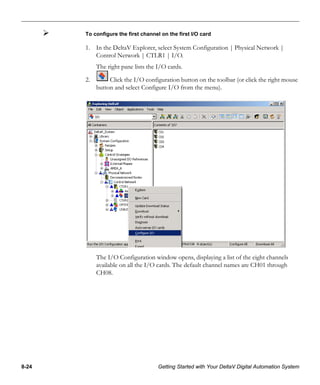 8-24 Getting Started with Your DeltaV Digital Automation System
To configure the first channel on the first I/O card
1. In the DeltaV Explorer, select System Configuration | Physical Network |
Control Network | CTLR1 | I/O.
The right pane lists the I/O cards.
2. Click the I/O configuration button on the toolbar (or click the right mouse
button and select Configure I/O from the menu).
The I/O Configuration window opens, displaying a list of the eight channels
available on all the I/O cards. The default channel names are CH01 through
CH08.
 