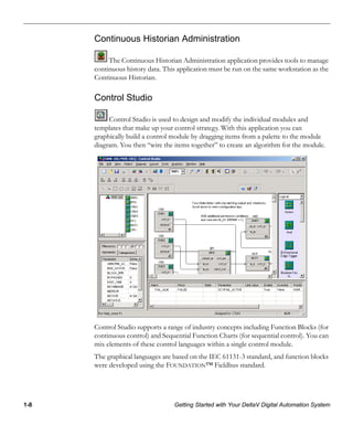 1-8 Getting Started with Your DeltaV Digital Automation System
Continuous Historian Administration
The Continuous Historian Administration application provides tools to manage
continuous history data. This application must be run on the same workstation as the
Continuous Historian.
Control Studio
Control Studio is used to design and modify the individual modules and
templates that make up your control strategy. With this application you can
graphically build a control module by dragging items from a palette to the module
diagram. You then “wire the items together” to create an algorithm for the module.
Control Studio supports a range of industry concepts including Function Blocks (for
continuous control) and Sequential Function Charts (for sequential control). You can
mix elements of these control languages within a single control module.
The graphical languages are based on the IEC 61131-3 standard, and function blocks
were developed using the FOUNDATION™ Fieldbus standard.
 