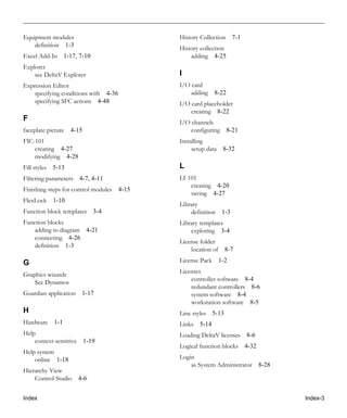 Index Index-3
Equipment modules
definition 1-3
Excel Add-In 1-17, 7-10
Explorer
see DeltaV Explorer
Expression Editor
specifying conditions with 4-36
specifying SFC actions 4-48
F
faceplate picture 4-15
FIC-101
creating 4-27
modifying 4-28
Fill styles 5-13
Filtering parameters 4-7, 4-11
Finishing steps for control modules 4-15
FlexLock 1-10
Function block templates 3-4
Function blocks
adding to diagram 4-21
connecting 4-26
definition 1-3
G
Graphics wizards
See Dynamos
Guardian application 1-17
H
Hardware 1-1
Help
context-sensitive 1-19
Help system
online 1-18
Hierarchy View
Control Studio 4-6
History Collection 7-1
History collection
adding 4-25
I
I/O card
adding 8-22
I/O card placeholder
creating 8-22
I/O channels
configuring 8-21
Installing
setup data 8-32
L
LI-101
creating 4-20
saving 4-27
Library
definition 1-3
Library templates
exploring 3-4
License folder
location of 8-7
License Pack 1-2
Licenses
controller software 8-4
redundant controllers 8-6
system software 8-4
workstation software 8-5
Line styles 5-13
Links 5-14
Loading DeltaV licenses 8-6
Logical function blocks 4-32
Login
as System Administrator 8-28
 
