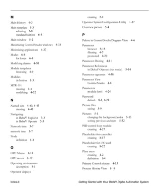 Index-4 Getting Started with Your DeltaV Digital Automation System
M
Main History 6-3
Main template 5-3
selecting 5-8
standard buttons 6-5
Main window 5-2
Maximizing Control Studio windows 4-33
Minimizing applications 4-27
Modes 6-8
for loops 6-8
Modifying alarms 4-30
Module templates
browsing 4-9
Modules
definition 1-3
MTR-101
creating 4-4
modifying 4-32
N
Named sets 4-40, 4-43
creating 4-43
Navigating
in DeltaV Explorer 3-3
in DeltaV Operate 5-5
Network time 3-7
network time 3-7
Node
definition 1-4
O
OPC Mirror 1-18
OPC server 1-17
Operating environment
description 5-1
Operator displays
creating 5-1
Operator System Configuration Utility 1-17
Overview picture 5-4
P
Palette in Control Studio Diagram View 4-6
Parameter
browser 5-15
filtering 4-7
promoted 4-20
Parameter filtering 4-11
Parameter References
in DeltaV Operate (run mode) 5-14
Parameter tagnames 4-38
Parameter View
Control Studio 4-6
Parameters
module-level 4-24
Password
default 8-1, 8-28
Picture files
saving 5-9
Pictures 5-1
changing the background color 5-13
setting previous and next 5-32
PID control loop module
creating 4-27
Placeholder for controller
creating 8-17
Placeholder for I/O card
creating 8-22
Plant areas
creating 4-2
definition 1-4
Primary Control picture 4-15
Process History View 1-16
 