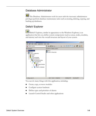 DeltaV System Overview 1-9
Database Administrator
The Database Administrator tools let users with the necessary administrator
privileges perform database maintenance tasks such as creating, deleting, copying, and
backing up databases.
DeltaV Explorer
DeltaV Explorer, similar in appearance to the Windows Explorer, is an
application that lets you define system components (such as areas, nodes, modules,
and alarms) and view the overall structure and layout of your system.
You can do many things with this application, including:
Create, copy, or move modules
Configure system hardware
Define types and priorities of alarms
Launch Control Studio and other applications
 