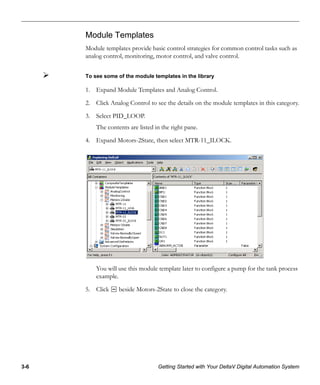 3-6 Getting Started with Your DeltaV Digital Automation System
Module Templates
Module templates provide basic control strategies for common control tasks such as
analog control, monitoring, motor control, and valve control.
To see some of the module templates in the library
1. Expand Module Templates and Analog Control.
2. Click Analog Control to see the details on the module templates in this category.
3. Select PID_LOOP.
The contents are listed in the right pane.
4. Expand Motors-2State, then select MTR-11_ILOCK.
You will use this module template later to configure a pump for the tank process
example.
5. Click beside Motors-2State to close the category.
 