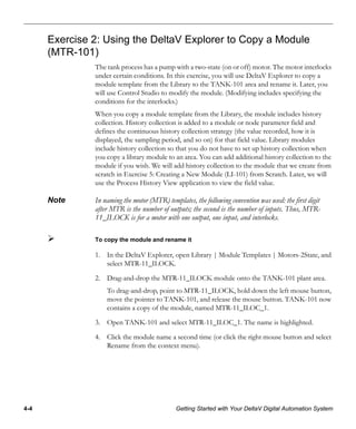 4-4 Getting Started with Your DeltaV Digital Automation System
Exercise 2: Using the DeltaV Explorer to Copy a Module
(MTR-101)
The tank process has a pump with a two-state (on or off) motor. The motor interlocks
under certain conditions. In this exercise, you will use DeltaV Explorer to copy a
module template from the Library to the TANK-101 area and rename it. Later, you
will use Control Studio to modify the module. (Modifying includes specifying the
conditions for the interlocks.)
When you copy a module template from the Library, the module includes history
collection. History collection is added to a module or node parameter field and
defines the continuous history collection strategy (the value recorded, how it is
displayed, the sampling period, and so on) for that field value. Library modules
include history collection so that you do not have to set up history collection when
you copy a library module to an area. You can add additional history collection to the
module if you wish. We will add history collection to the module that we create from
scratch in Exercise 5: Creating a New Module (LI-101) from Scratch. Later, we will
use the Process History View application to view the field value.
Note In naming the motor (MTR) templates, the following convention was used: the first digit
after MTR is the number of outputs; the second is the number of inputs. Thus, MTR-
11_ILOCK is for a motor with one output, one input, and interlocks.
To copy the module and rename it
1. In the DeltaV Explorer, open Library | Module Templates | Motors-2State, and
select MTR-11_ILOCK.
2. Drag-and-drop the MTR-11_ILOCK module onto the TANK-101 plant area.
To drag-and-drop, point to MTR-11_ILOCK, hold down the left mouse button,
move the pointer to TANK-101, and release the mouse button. TANK-101 now
contains a copy of the module, named MTR-11_ILOC_1.
3. Open TANK-101 and select MTR-11_ILOC_1. The name is highlighted.
4. Click the module name a second time (or click the right mouse button and select
Rename from the context menu).
 