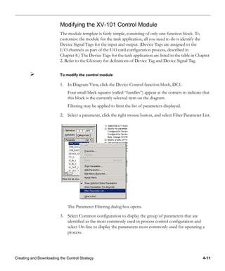 Creating and Downloading the Control Strategy 4-11
Modifying the XV-101 Control Module
The module template is fairly simple, consisting of only one function block. To
customize the module for the tank application, all you need to do is identify the
Device Signal Tags for the input and output. (Device Tags are assigned to the
I/O channels as part of the I/O card configuration process, described in
Chapter 8.) The Device Tags for the tank application are listed in the table in Chapter
2. Refer to the Glossary for definitions of Device Tag and Device Signal Tag.
To modify the control module
1. In Diagram View, click the Device Control function block, DC1.
Four small black squares (called “handles”) appear at the corners to indicate that
this block is the currently selected item on the diagram.
Filtering may be applied to limit the list of parameters displayed.
2. Select a parameter, click the right mouse button, and select Filter Parameter List.
The Parameter Filtering dialog box opens.
3. Select Common configuration to display the group of parameters that are
identified as the most commonly used in process control configuration and
select On-line to display the parameters most commonly used for operating a
process.
 