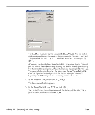 Creating and Downloading the Control Strategy 4-13
The IO_IN_1 parameter is given a value of FIELD_VAL_D. (You can click in
the Parameter field to see this value. It also appears in the Parameter view.) LSC-
1, together with the FIELD_VAL_D parameter define the Device Signal Tag
(DST).
(If you have configured placeholders for the I/O cards, as described in Chapter 8,
you can browse for the Device Tags. Clicking the Browse button opens a dialog
box that lists all the configured I/O card channels and their assigned Device Tags.
You can scroll down the list, select the appropriate Device Tag, and click OK.
Click the Alphabetic tab to alphabetize the list and scroll past the entries
beginning with COxx to get to the Device Tag names such as LSC-1.)
8. In the Parameter View, double-click IO_OUT_1.
The Properties dialog box appears.
9. In the Device Tag field, enter XV-1 and click OK.
XV-1 is the Device Tag used in our example for the Block Valve. The DST is
given a default parameter value of OUT_D.
 