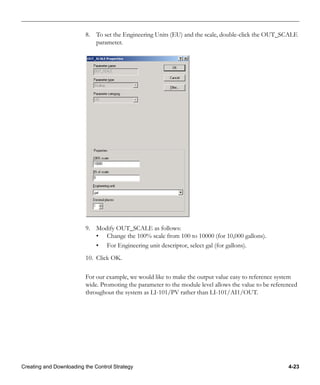 Creating and Downloading the Control Strategy 4-23
8. To set the Engineering Units (EU) and the scale, double-click the OUT_SCALE
parameter.
9. Modify OUT_SCALE as follows:
• Change the 100% scale from 100 to 10000 (for 10,000 gallons).
• For Engineering unit descriptor, select gal (for gallons).
10. Click OK.
For our example, we would like to make the output value easy to reference system
wide. Promoting the parameter to the module level allows the value to be referenced
throughout the system as LI-101/PV rather than LI-101/AI1/OUT.
 