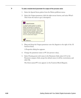 4-24 Getting Started with Your DeltaV Digital Automation System
To add a module-level parameter for output of the process value
1. Select the Special Items palette from the Palette pulldown menu.
2. Select the Output parameter, click the right mouse button, and select What’s
This? from the menu to get a description.
3. Drag-and-drop the Output parameter onto the diagram to the right of the AI
function block.
A Properties dialog box appears.
4. Change the parameter name to PV (for process value).
5. Select Floating point with status in the Parameter field, select I/O in the
Parameter category field, accept the default status (it will be overwritten), and
click OK.
The block named PV now appears on the Function Block Diagram.
 