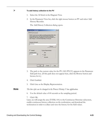 Creating and Downloading the Control Strategy 4-25
To add history collection to the PV
1. Select the AI block in the Diagram View.
2. In the Parameter View list, click the right mouse button on PV and select Add
History Recorder.
The Add History Collection dialog opens.
3. The path to the current value for the PV (AI1/PV.CV) appears in the Parameter
field path box. (If this path does not appear here, click the Browse button and
browse for it.)
4. Click Enabled.
5. Click Line as the Display Representation.
Note The line style can be changed in the Process History View application.
6. Use the default value of 60 seconds as the sampling period.
7. Click OK.
Later, we will assign the area (TANK-101) to the Continuous Historian subsystem,
enable continuous history collection on the workstation, and download the
workstation in order to collect and view the history for the field values.
 