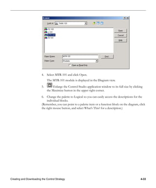 Creating and Downloading the Control Strategy 4-33
4. Select MTR-101 and click Open.
The MTR-101 module is displayed in the Diagram view.
5. Enlarge the Control Studio application window to its full size by clicking
the Maximize button in the upper right corner.
6. Change the palette to Logical so you can easily access the descriptions for the
individual blocks.
(Remember, you can point to a palette item or a function block on the diagram, click
the right mouse button, and select What’s This? for a description.)
 