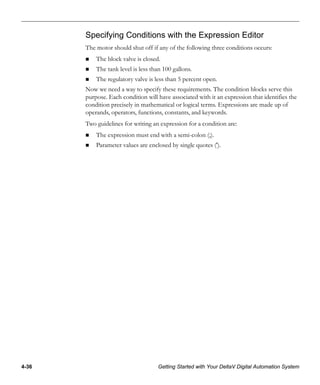 4-36 Getting Started with Your DeltaV Digital Automation System
Specifying Conditions with the Expression Editor
The motor should shut off if any of the following three conditions occurs:
The block valve is closed.
The tank level is less than 100 gallons.
The regulatory valve is less than 5 percent open.
Now we need a way to specify these requirements. The condition blocks serve this
purpose. Each condition will have associated with it an expression that identifies the
condition precisely in mathematical or logical terms. Expressions are made up of
operands, operators, functions, constants, and keywords.
Two guidelines for writing an expression for a condition are:
The expression must end with a semi-colon (;).
Parameter values are enclosed by single quotes (').
 