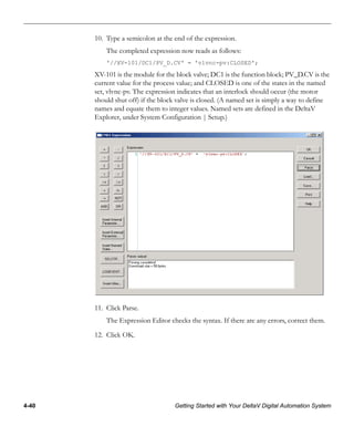 4-40 Getting Started with Your DeltaV Digital Automation System
10. Type a semicolon at the end of the expression.
The completed expression now reads as follows:
'//XV-101/DC1/PV_D.CV' = 'vlvnc-pv:CLOSED';
XV-101 is the module for the block valve; DC1 is the function block; PV_D.CV is the
current value for the process value; and CLOSED is one of the states in the named
set, vlvnc-pv. The expression indicates that an interlock should occur (the motor
should shut off) if the block valve is closed. (A named set is simply a way to define
names and equate them to integer values. Named sets are defined in the DeltaV
Explorer, under System Configuration | Setup.)
11. Click Parse.
The Expression Editor checks the syntax. If there are any errors, correct them.
12. Click OK.
 