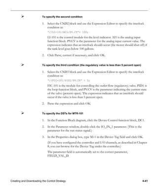 Creating and Downloading the Control Strategy 4-41
To specify the second condition
1. Select the CND2 block and use the Expression Editor to specify the interlock
condition as:
'//LI-101/AI1/PV.CV'< 100;
LI-101 is the control module for the level indicator. AI1 is the analog input
function block. PV.CV is the parameter for the analog input current value. The
expression indicates that an interlock should occur (the motor should shut off) if
the tank level goes below 100 gallons.
2. Click Parse, correct if necessary, and click OK.
To specify the third condition (the regulatory valve is less than 5 percent open)
1. Select the CND3 block and use the Expression Editor to specify the interlock
condition as:
'//FIC-101/PID1/PV.CV' < 5;
FIC-101 is the module for controlling the outlet flow (regulatory) valve. PID1 is
the loop function block, and PV.CV is the parameter indicating the current state
of the valve (percent open). The expression indicates that an interlock should
occur if the valve is less than 5 percent open.
2. Parse the expression and click OK.
To specify the DSTs for MTR-101
1. In the Function Block diagram, click the Device Control function block, DC1.
2. In the Parameter window, double-click the IO_IN_1 parameter. (This is the
parameter for the run status signal.)
3. In the Properties dialog box, type XI-1 in the Device Tag field and click OK.
(If you have configured the controller and I/O channels, as described in Chapter
8, you can browse for the Device Tag under the controller.)
The parameter field is automatically set to the correct parameter,
FIELD_VAL_D.
 