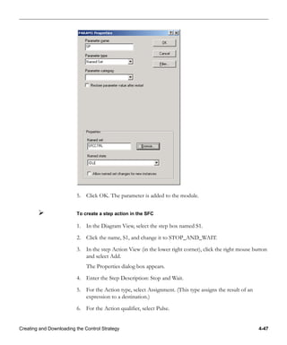Creating and Downloading the Control Strategy 4-47
5. Click OK. The parameter is added to the module.
To create a step action in the SFC
1. In the Diagram View, select the step box named S1.
2. Click the name, S1, and change it to STOP_AND_WAIT.
3. In the step Action View (in the lower right corner), click the right mouse button
and select Add.
The Properties dialog box appears.
4. Enter the Step Description: Stop and Wait.
5. For the Action type, select Assignment. (This type assigns the result of an
expression to a destination.)
6. For the Action qualifier, select Pulse.
 