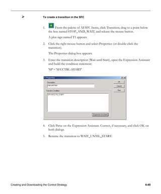 Creating and Downloading the Control Strategy 4-49
To create a transition in the SFC
1. From the palette of All SFC Items, click Transition, drag to a point below
the box named STOP_AND_WAIT, and release the mouse button.
A plus sign named T1 appears.
2. Click the right mouse button and select Properties (or double-click the
transition).
The Properties dialog box appears.
3. Enter the transition description (Wait until Start), open the Expression Assistant
and build the condition statement:
'SP'= 'SFCCTRL:START'
4. Click Parse on the Expression Assistant. Correct, if necessary, and click OK on
both dialogs.
5. Rename the transition to WAIT_UNTIL_START.
 