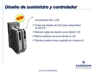 Diseño de suministro y controlador Controladores SD+ y SX Todas las tarjetas de E/S estan disponibles en serie S. Mismas reglas de diseño como DeltaV v10 Mismo software corre en Series S y M Clientes pueden hacer upgrade sin comprar S 
