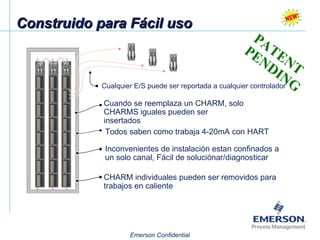 Construido para Fácil uso PATENT PENDING Cuando se reemplaza un CHARM, solo CHARMS iguales pueden ser insertados Todos saben como trabaja 4-20mA con HART Inconvenientes de instalación estan confinados a un solo canal, Fácil de soluciónar/diagnosticar Cualquier E/S puede ser reportada a cualquier controlador CHARM individuales pueden ser removidos para trabajos en caliente 