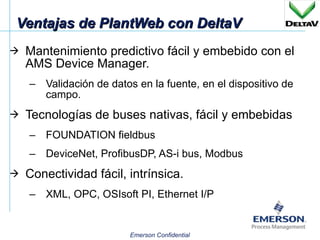 Ventajas de PlantWeb con DeltaV Mantenimiento predictivo fácil y embebido con el AMS Device Manager. Validación de datos en la fuente, en el dispositivo de campo. Tecnologías de buses nativas, fácil y embebidas FOUNDATION fieldbus DeviceNet, ProfibusDP, AS-i bus, Modbus Conectividad fácil, intrínsica. XML, OPC, OSIsoft PI, Ethernet I/P 