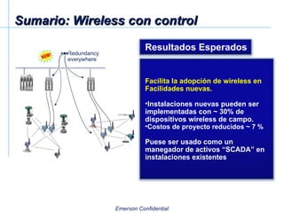 Sumario: Wireless con control Redundancy everywhere Resultados Esperados Facilita la adopción de wireless en Facilidades nuevas. Instalaciones nuevas pueden ser implementadas con ~ 30% de dispositivos wireless de campo. Costos de proyecto reducidos ~ 7 % Puese ser usado como un manegador de activos “SCADA” en instalaciones existentes 