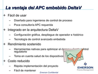 La ventaja del APC embebido DeltaV Fácil de usar Diseñado para ingenieros de control de proceso Poca consultoría APC requerida Integrado en la arquitectura DeltaV Configuración gráfica, despliegue de operador e histórico Tecnología de control avanzado embebida Rendimiento sostenido Herramientas nativas para optimizar el desempeño de control regulatorio Toma en cuenta salud de los dispositivos Costo reducido Rápida implementación del proyecto Fácil de mantener 