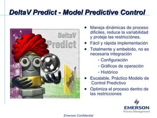 DeltaV Predict - Model Predictive Control Maneja dinámicas de proceso dificiles, reduce la variabilidad y proteje las restricciónes. Fácil y rápida implementación Totalmente y embebido, no es necesaria integración Configuración Gráficos de operación Histórico Escalable, Práctico Modelo de  Control Predictivo Optimiza el proceso dentro de las restricciones 