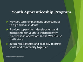 Youth Apprenticeship Program
 Provides term employment opportunities
to high school students
 Provides supervision, development and
mentorship for youth to independently
run weekend operations in the WearHouse
thrift store
 Builds relationships and capacity to bring
youth and community together
Delta Youth Support Link Society 2014
 