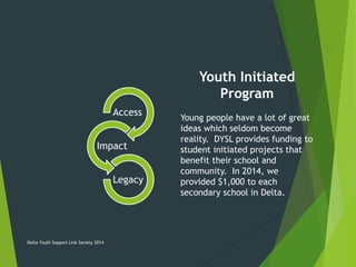 Access
Impact
Legacy
Youth Initiated
Program
Young people have a lot of great
ideas which seldom become
reality. DYSL provides funding to
student initiated projects that
benefit their school and
community. In 2014, we
provided $1,000 to each
secondary school in Delta.
Delta Youth Support Link Society 2014
 
