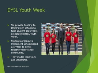 DYSL Youth Week
 We provide funding to
Delta’s high schools to
fund student-led events
celebrating DYSL Youth
Week.
 Students organize &
implement school based
activities to bring
together their school
community.
 They model teamwork
and leadership.
Delta Youth Support Link Society 2014
 