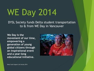 WE Day 2014
DYSL Society funds Delta student transportation
to & from WE Day in Vancouver
We Day is the
movement of our time,
empowering a
generation of young
global citizens through
an inspirational event
and a year-long
educational initiative.
Delta Youth Support Link Society 2014
 