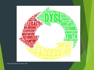 DYSL is a Social Enterprise Non-Profit
• Judge families or professionals
• Take on the role of Case Management or take over locating
services and resources for families; instead we will guide and
assist families
• Promote or provide information on practices that are not
medically or clinically substantiated
• Take sides against either professionals or families; instead we
will encourage cooperation and conciliation
• Partake in actions which go against best medical or clinical
advice
• Replace a parent/caregiver in advocating for a child
Delta Youth Support Link Society 2014
 