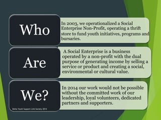 Wh
Are
We?
In 2003, we operationalized a Social
Enterprise Non-Profit, operating a thrift
store to fund youth initiatives, programs and
bursaries.
A Social Enterprise is a business
operated by a non-profit with the dual
purpose of generating income by selling a
service or product and creating a social,
environmental or cultural value.
• In 2014 our work would not be possible
without the committed work of our
leadership, loyal volunteers, dedicated
partners and supporters.
Who
Are
We?
Delta Youth Support Link Society 2014
 