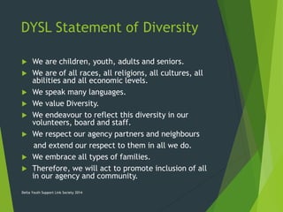 DYSL Statement of Diversity
 We are children, youth, adults and seniors.
 We are of all races, all religions, all cultures, all
abilities and all economic levels.
 We speak many languages.
 We value Diversity.
 We endeavour to reflect this diversity in our
volunteers, board and staff.
 We respect our agency partners and neighbours
and extend our respect to them in all we do.
 We embrace all types of families.
 Therefore, we will act to promote inclusion of all
in our agency and community.
Delta Youth Support Link Society 2014
 