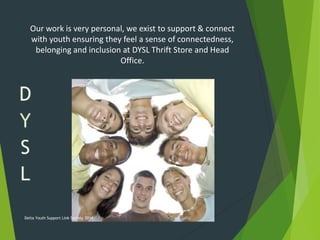 Our work is very personal, we exist to support & connect
with youth ensuring they feel a sense of connectedness,
belonging and inclusion at DYSL Thrift Store and Head
Office.
Delta Youth Support Link Society 2014
 