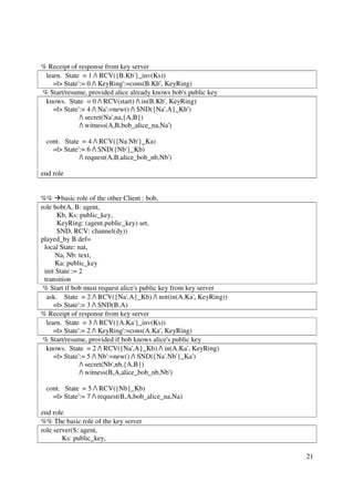 % Receipt of response from key server
 learn. State = 1 / RCV({B.Kb'}_inv(Ks))
    =|> State':= 0 / KeyRing':=cons(B.Kb', KeyRing)
% Start/resume, provided alice already knows bob's public key
 knows. State = 0 / RCV(start) / in(B.Kb', KeyRing)
    =|> State':= 4 / Na':=new() / SND({Na'.A}_Kb')
              / secret(Na',na,{A,B})
              / witness(A,B,bob_alice_na,Na')

 cont. State = 4 / RCV({Na.Nb'}_Ka)
   =|> State':= 6 / SND({Nb'}_Kb)
             / request(A,B,alice_bob_nb,Nb')

end role


%% basic role of the other Client : bob,
role bob(A, B: agent,
      Kb, Ks: public_key,
      KeyRing: (agent.public_key) set,
      SND, RCV: channel(dy))
played_by B def=
 local State: nat,
      Na, Nb: text,
      Ka: public_key
 init State := 2
 transition
 % Start if bob must request alice's public key from key server
  ask. State = 2 / RCV({Na'.A}_Kb) / not(in(A.Ka', KeyRing))
     =|> State':= 3 / SND(B.A)
% Receipt of response from key server
  learn. State = 3 / RCV({A.Ka'}_inv(Ks))
     =|> State':= 2 / KeyRing':=cons(A.Ka', KeyRing)
 % Start/resume, provided if bob knows alice's public key
  knows. State = 2 / RCV({Na'.A}_Kb) / in(A.Ka', KeyRing)
     =|> State':= 5 / Nb':=new() / SND({Na'.Nb'}_Ka')
               / secret(Nb',nb,{A,B})
               / witness(B,A,alice_bob_nb,Nb')

 cont. State = 5 / RCV({Nb}_Kb)
   =|> State':= 7 / request(B,A,bob_alice_na,Na)

end role
%% The basic role of the key server
role server(S: agent,
        Ks: public_key,

                                                                  21
 