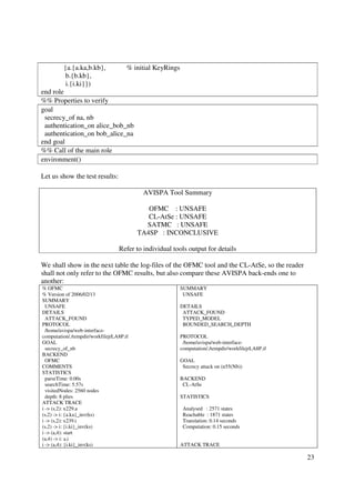 {a.{a.ka,b.kb},              % initial KeyRings
          b.{b.kb},
          i.{i.ki}})
end role
%% Properties to verify
goal
 secrecy_of na, nb
 authentication_on alice_bob_nb
 authentication_on bob_alice_na
end goal
%% Call of the main role
environment()

Let us show the test results:

                                           AVISPA Tool Summary

                                             OFMC : UNSAFE
                                             CL-AtSe : UNSAFE
                                            SATMC : UNSAFE
                                          TA4SP : INCONCLUSIVE

                                  Refer to individual tools output for details

We shall show in the next table the log-files of the OFMC tool and the CL-AtSe, so the reader
shall not only refer to the OFMC results, but also compare these AVISPA back-ends one to
another:
% OFMC                                                     SUMMARY
% Version of 2006/02/13                                     UNSAFE
SUMMARY
  UNSAFE                                                   DETAILS
DETAILS                                                     ATTACK_FOUND
  ATTACK_FOUND                                              TYPED_MODEL
PROTOCOL                                                    BOUNDED_SEARCH_DEPTH
  /home/avispa/web-interface-
computation/./tempdir/workfilejrLA8P.if                    PROTOCOL
GOAL                                                        /home/avispa/web-interface-
  secrecy_of_nb                                            computation/./tempdir/workfilejrLA8P.if
BACKEND
  OFMC                                                     GOAL
COMMENTS                                                    Secrecy attack on (n55(Nb))
STATISTICS
  parseTime: 0.00s                                         BACKEND
  searchTime: 5.57s                                         CL-AtSe
  visitedNodes: 2560 nodes
  depth: 8 plies                                           STATISTICS
ATTACK TRACE
i -> (s,2): x229.a                                          Analysed : 2571 states
(s,2) -> i: {a.ka}_inv(ks)                                  Reachable : 1871 states
i -> (s,2): x239.i                                          Translation: 0.14 seconds
(s,2) -> i: {i.ki}_inv(ks)                                  Computation: 0.15 seconds
i -> (a,4): start
(a,4) -> i: a.i
i -> (a,4): {i.ki}_inv(ks)                                 ATTACK TRACE

                                                                                                     23
 