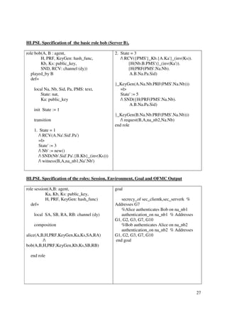 HLPSL Specification of the basic role bob (Server B),

role bob(A, B : agent,                         2. State = 3
        H, PRF, KeyGen: hash_func,                / RCV({PMS'}_Kb.{A.Ka'}_(inv(Ks)).
        Kb, Ks: public_key,                           {H(Nb.B.PMS')}_(inv(Ka')).
        SND, RCV: channel (dy))                       {H(PRF(PMS'.Na.Nb).
   played_by B                                         A.B.Na.Pa.Sid)
   def=
                                               }_KeyGen(A.Na.Nb.PRF(PMS'.Na.Nb)))
    local Na, Nb, Sid, Pa, PMS: text,            =|>
        State: nat,                              State' := 5
        Ka: public_key                           / SND({H(PRF(PMS'.Na.Nb).
                                                      A.B.Na.Pa.Sid)
    init State := 1
                                               }_KeyGen(B.Na.Nb.PRF(PMS'.Na.Nb)))
    transition                                    / request(B,A,na_nb2,Na.Nb)
                                               end role
    1. State = 1
       / RCV(A.Na'.Sid'.Pa')
       =|>
       State' := 3
       / Nb' := new()
       / SND(Nb'.Sid'.Pa'.{B.Kb}_(inv(Ks)))
       / witness(B,A,na_nb1,Na'.Nb')


HLPSL Specification of the roles: Session, Environment, Goal and OFMC Output

role session(A,B: agent,                       goal
           Ka, Kb, Ks: public_key,
           H, PRF, KeyGen: hash_func)             secrecy_of sec_clientk,sec_serverk %
   def=                                        Addresses G7
                                                  %Alice authenticates Bob on na_nb1
    local SA, SB, RA, RB: channel (dy)            authentication_on na_nb1 % Addresses
                                               G1, G2, G3, G7, G10
    composition                                   %Bob authenticates Alice on na_nb2
                                                  authentication_on na_nb2 % Addresses
alice(A,B,H,PRF,KeyGen,Ka,Ks,SA,RA)            G1, G2, G3, G7, G10
         /                                    end goal
bob(A,B,H,PRF,KeyGen,Kb,Ks,SB,RB)

  end role




                                                                                         27
 