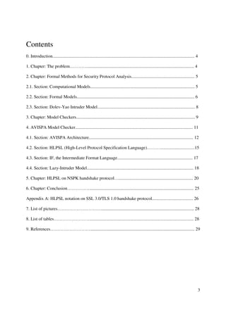 Contents
0. Introduction................................................................................................................................ 4

1. Chapter: The problem…………................................................................................................ 4

2. Chapter: Formal Methods for Security Protocol Analysis......................................................... 5

2.1. Section: Computational Models.............................................................................................. 5

2.2. Section: Formal Models.......................................................................................................... 6

2.3. Section: Dolev-Yao Intruder Model........................................................................................ 8

3. Chapter: Model Checkers........................................................................................................... 9

4. AVISPA Model Checker.......................................................................................................... 11

4.1. Section: AVISPA Architecture.............................................................................................. 12

4.2. Section: HLPSL (High-Level Protocol Specification Language)………...............................15

4.3. Section: IF, the Intermediate Format Language.................................................................... 17

4.4. Section: Lazy-Intruder Model................................................................................................ 18

5. Chapter: HLPSL on NSPK handshake protocol…................................................................... 20

6. Chapter: Conclusion…………….............................................................................................. 25

Appendix A: HLPSL notation on SSL 3.0/TLS 1.0 handshake protocol..................................... 26

7. List of pictures…………………………................................................................................... 28

8. List of tables…………………….............................................................................................. 28

9. References……………………….............................................................................................. 29




                                                                                                                                                    3
 