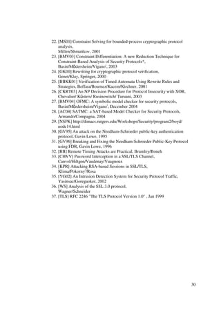22. [MS01] Constraint Solving for bounded-process cryptographic protocol
    analysis,
    Millen/Shmatikov, 2001
23. [BMV03] Constraint Differentiation: A new Reduction Technique for
    Constraint-Based Analysis of Security Protocols*,
    Basin/Mödersheim/Vigano’, 2003
24. [GK00] Rewriting for cryptographic protocol verification,
    Genet/Klay, Springer, 2000
25. [BBKK01] Verification of Timed Automata Using Rewrite Rules and
    Strategies, Beffara/Bournez/Kacem/Kirchner, 2001
26. [CKRT03] An NP Decision Procedure for Protocol Insecurity with XOR,
    Chevalier/ Küsters/ Rusinowitch/ Turuani, 2003
27. [BMV04] OFMC: A symbolic model checker for security protocols,
    Basin/Mördersheim/Vigano’, December 2004
28. [AC04] SATMC: a SAT-based Model Checker for Security Protocols,
    Armando/Compagna, 2004
29. [NSPK] http://dimacs.rutgers.edu/Workshops/Security/program2/boyd/
    node14.html
30. [GV95] An attack on the Needham-Schroeder public-key authentication
    protocol, Gavin Lowe, 1995
31. [GV96] Breaking and Fixing the Needham-Schroeder Public-Key Protocol
    using FDR, Gavin Lowe, 1996
32. [BB] Remote Timing Attacks are Practical, Brumley/Boneh
33. [CHVV] Password Interception in a SSL/TLS Channel,
    Canvel/Hiltgen/Vaudenay/Vuagnoux
34. [KPR] Attacking RSA-based Sessions in SSL/TLS,
    Klima/Pokorny’/Rosa
35. [YG02] An Intrusion Detection System for Security Protocol Traffic,
    Yasinsac/Goregaoker, 2002
36. [WS] Analysis of the SSL 3.0 protocol,
    Wagner/Schneider
37. [TLS] RFC 2246 "The TLS Protocol Version 1.0" , Jan 1999




                                                                           30
 