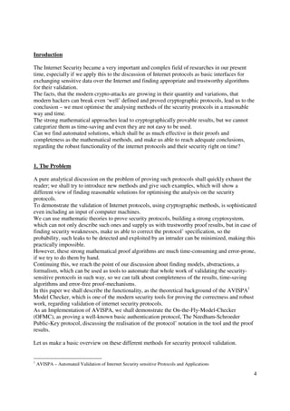 Inroduction

The Internet Security became a very important and complex field of researches in our present
time, especially if we apply this to the discussion of Internet protocols as basic interfaces for
exchanging sensitive data over the Internet and finding appropriate and trustworthy algorithms
for their validation.
The facts, that the modern crypto-attacks are growing in their quantity and variations, that
modern hackers can break even ‘well’ defined and proved cryptographic protocols, lead us to the
conclusion – we must optimise the analysing methods of the security protocols in a reasonable
way and time.
The strong mathematical approaches lead to cryptographically provable results, but we cannot
categorize them as time-saving and even they are not easy to be used.
Can we find automated solutions, which shall be as much effective in their proofs and
completeness as the mathematical methods, and make us able to reach adequate conclusions,
regarding the robust functionality of the internet protocols and their security right on time?


1. The Problem

A pure analytical discussion on the problem of proving such protocols shall quickly exhaust the
reader; we shall try to introduce new methods and give such examples, which will show a
different view of finding reasonable solutions for optimising the analysis on the security
protocols.
To demonstrate the validation of Internet protocols, using cryptographic methods, is sophisticated
even including an input of computer machines.
We can use mathematic theories to prove security protocols, building a strong cryptosystem,
which can not only describe such ones and supply us with trustworthy proof results, but in case of
finding security weaknesses, make us able to correct the protocol’ specification, so the
probability, such leaks to be detected and exploited by an intruder can be minimized, making this
practically impossible.
However, these strong mathematical proof algorithms are much time-consuming and error-prone,
if we try to do them by hand.
Continuing this, we reach the point of our discussion about finding models, abstractions, a
formalism, which can be used as tools to automate that whole work of validating the security-
sensitive protocols in such way, so we can talk about completeness of the results, time-saving
algorithms and error-free proof-mechanisms.
In this paper we shall describe the functionality, as the theoretical background of the AVISPA1
Model Checker, which is one of the modern security tools for proving the correctness and robust
work, regarding validation of internet security protocols.
As an Implementation of AVISPA, we shall demonstrate the On-the-Fly-Model-Checker
(OFMC), as proving a well-known basic authentication protocol, The Needham-Schroeder
Public-Key protocol, discussing the realisation of the protocol’ notation in the tool and the proof
results.

Let us make a basic overview on these different methods for security protocol validation.


1
    AVISPA – Automated Validation of Internet Security sensitive Protocols and Applications

                                                                                                 4
 