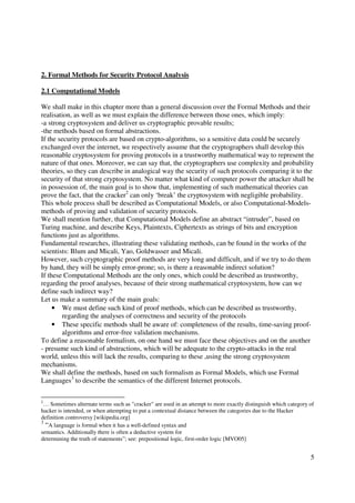 2. Formal Methods for Security Protocol Analysis

2.1 Computational Models

We shall make in this chapter more than a general discussion over the Formal Methods and their
realisation, as well as we must explain the difference between those ones, which imply:
-a strong cryptosystem and deliver us cryptographic provable results;
-the methods based on formal abstractions.
If the security protocols are based on crypto-algorithms, so a sensitive data could be securely
exchanged over the internet, we respectively assume that the cryptographers shall develop this
reasonable cryptosystem for proving protocols in a trustworthy mathematical way to represent the
nature of that ones. Moreover, we can say that, the cryptographers use complexity and probability
theories, so they can describe in analogical way the security of such protocols comparing it to the
security of that strong cryptosystem. No matter what kind of computer power the attacker shall be
in possession of, the main goal is to show that, implementing of such mathematical theories can
prove the fact, that the cracker2 can only ‘break’ the cryptosystem with negligible probability.
This whole process shall be described as Computational Models, or also Computational-Models-
methods of proving and validation of security protocols.
We shall mention further, that Computational Models define an abstract “intruder”, based on
Turing machine, and describe Keys, Plaintexts, Ciphertexts as strings of bits and encryption
functions just as algorithms.
Fundamental researches, illustrating these validating methods, can be found in the works of the
scientists: Blum and Micali, Yao, Goldwasser and Micali.
However, such cryptographic proof methods are very long and difficult, and if we try to do them
by hand, they will be simply error-prone; so, is there a reasonable indirect solution?
If these Computational Methods are the only ones, which could be described as trustworthy,
regarding the proof analyses, because of their strong mathematical cryptosystem, how can we
define such indirect way?
Let us make a summary of the main goals:
     • We must define such kind of proof methods, which can be described as trustworthy,
         regarding the analyses of correctness and security of the protocols
     • These specific methods shall be aware of: completeness of the results, time-saving proof-
         algorithms and error-free validation mechanisms.
To define a reasonable formalism, on one hand we must face these objectives and on the another
- presume such kind of abstractions, which will be adequate to the crypto-attacks in the real
world, unless this will lack the results, comparing to these ,using the strong cryptosystem
mechanisms.
We shall define the methods, based on such formalism as Formal Models, which use Formal
Languages3 to describe the semantics of the different Internet protocols.

2
 … Sometimes alternate terms such as "cracker" are used in an attempt to more exactly distinguish which category of
hacker is intended, or when attempting to put a contextual distance between the categories due to the Hacker
definition controversy [wikipedia.org]
3
  “A language is formal when it has a well-defined syntax and
semantics. Additionally there is often a deductive system for
determining the truth of statements”; see: prepositional logic, first-order logic [MVO05]


                                                                                                                 5
 