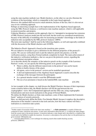 using the state-machine methods (see: Model checkers), on the other we can also illustrate the
evolution of the knowledge, which is comparable to the Logic-based approach.
However, this method shall not receive much attention, because of the fact, that it is also not an
easy-to-use validating approach.
Perhaps an interesting example here is the implementation of the Algebraic-based approach,
using the NRL Protocol Analyser, a well-known state machine analyser, which is still applicable
in recent researches and projects.
Catherine Meadows comments on this approach, that it is “attempted to incorporate her extension
of NRL Protocol Analyser model into the tool itself, but the result was considered unsatisfactory
because of the difficulty of modelling rules for increasing an intruder’s knowledge as the kinds of
reduction rules acceptable by the NRL protocol Analyser.”[M94]
The term state machines6 shall be used in the following chapters, as well and especially combined
with the discussion of the Model checkers and AVISPA.

The Inductive Proofs Approach is based on the transition state systems.
We use inductive invariants to give a definition for the different properties of the protocol’s
system. We can use verification tools to put the inductive proofs into practice, or do the
verification analysis, using these Formal methods completely by hand. The main achievement of
the inductive verification methods is, that we can prove the protocols correct, regarding the
assumed abstract encryption scheme.
As to describe shortly the semantics of the inductive proofs on the example of the Lawrence
Paulson’s works, we can specify the following points in its general scheme:
    • There is ability, that the different states/events in the protocol’ run can be traced;
        ability to build a history of the attack
    • All agents, active in the protocol’ session can be modelled operational
    • A derived implementation of the Algebraic-based Approach is used to describe the
        exchange of the messages between the participants
    • As a general attacker model is used the DY-intruder model
    • The use of an automaton is based on the Isabelle/HOL state machine
                                                                                    [CS 259]

As last example in this chapter, we shall discuss the Model Checkers, because of their importance
(some scientists believe that, the Model checkers will fill the gap between the two
cryptographers’ views: the Computational approach and the other one, using cryptographic
formalisation) and most recent realisation in the group of Formal Models.
We define the Model checkers as finite state machines; some of them implement the Constraint-
based 7 analyses of security protocols.
Here, we shall precisely define the Dolev-Yao Intruder Model, because it employs the descriptive
abstraction of the intruder’s network in the tools and also, how this basic scheme will find a
realisation as a transition state system.

6
  Further matter of researches shall be the finite state machine; “… or finite automaton is a model of behaviour
composed of states, transitions and actions. A state stores information about the past, i.e. it reflects the input changes
from the system start to the present moment. A transition indicates a state change and is described by a condition that
would need to be fulfilled to enable the transition. An action is a description of an activity that is to be performed at a
given moment.”[Wikipedia.org]
7
  „.. constraint differentiation, a new technique for reducing search when model-checking security
protocols.“[BMV03]

                                                                                                                         7
 