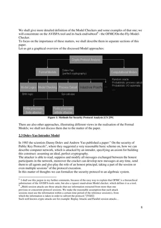 We shall give more detailed definition of the Model Checkers and some examples of that one; we
will concentrate on the AVISPA tool and its back-end/subtool8 - the OFMC/On-the-Fly-Model-
Checker.
To focus on the importance of these matters, we shall describe them in separate sections of this
paper.
Let us get a graphical overview of the discussed Model approaches:




                           Figure 1: Methods for Security Protocol Analysis [CS 259]

There are also other approaches, illustrating different views in the realisation of the Formal
Models; we shall not discuss them due to the matter of the paper.

2.3 Dolev-Yao Intruder Model

In 1983 the scientists Danny Dolev and Andrew Yao published a paper:” On the security of
Public Key Protocols”, where they suggested a very reasonable basic scheme on, how we can
describe computer network, which is attacked by an intruder, specifying an axiom for building
this construct: assuming an ideal, perfect cryptography.
The attacker is able to read, suppress and modify all messages exchanged between the honest
participants in the network, moreover the cracker can develop new messages at any time, send
them to all agents and also play the role of an honest principal, taking a part of the session or
even multiple sessions9 of the protocol execution.
In this matter of thoughts we can formalize the security protocol to an algebraic system.

8
  I shall use this jargon in my further comments, because of the easy way to explain that OFMC is a hierarchical
substructure of the AVISPA tools suite, but also a (quasi) stand-alone Model checker, which defines it as a tool.
9
  „Multi-session attacks are those attacks that use information extracted from more than one
previous or concurrent protocol sessions. We make the reasonable assumption that such attack
sessions must use the information within a certain time period of the reference session(s), from
which the information is taken in order to subvert the protocol.”[YG02]
Such well known crypto attacks are for example: Replay Attacks and Parallel session attacks…


                                                                                                                    8
 