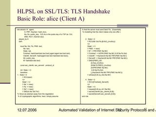 HLPSL on SSL/TLS: TLS Handshake
Basic Role: alice (Client A)
role alice(A, B : agent,                                                   % that the server must send back Pa. (Essentially
           H, PRF, KeyGen: hash_func,                                      % modelling that the client makes only one offer.)
           Ka, Ks: public_key, %% Ks is the public key of a T3P (ie. CA)
           SND, RCV: channel (dy))
   played_by A                                                                 2. State = 2
   def=                                                                           / RCV(Nb'.Sid.Pa.{B.Kb'}_(inv(Ks)))
                                                                                  =|>
    local Na, Sid, Pa, PMS: text,                                                 State' := 3
        Nb: text,                                                                 / PMS' := new()
        State: nat,                                                               / M' := PRF(PMS'.Na.Nb')
        Finished: hash(hash(text.text.text).agent.agent.text.text.text),          / Finished' := H(PRF(PMS'.Na.Nb').A.B.Na.Pa.Sid)
        ClientK, ServerK: hash(agent.text.text.hash(text.text.text)),             / ClientK' := KeyGen(A.Na.Nb'.PRF(PMS'.Na.Nb'))
        Kb: public_key,                                                           / ServerK' := KeyGen(B.Na.Nb'.PRF(PMS'.Na.Nb'))
        M: hash(text.text.text)                                                   / SND({PMS'}_Kb'.
                                                                                        {A.Ka}_(inv(Ks)).
    const sec_clientk, sec_serverk : protocol_id                                        {H(Nb'.B.PMS')}_(inv(Ka)).
                                                                                        {H(PRF(PMS'.Na.Nb').
   init State := 0                                                                       A.B.Na.Pa.Sid)
   transition                                                                           }_KeyGen(A.Na.Nb'.PRF(PMS'.Na.Nb')))
1. State = 0                                                                      / witness(A,B,na_nb2,Na.Nb')
      / RCV(start)
      =|>                                                                      4. State = 3
      State' := 2                                                                 / RCV({Finished}_ServerK)
      / Na' := new()                                                             =|>
      / Pa' := new()                                                             State' := 5
      / Sid' := new()                                                            / request(A,B,na_nb1,Na.Nb)
      / SND(A.Na'.Sid'.Pa')                                                      / secret(ClientK,sec_clientk,{A,B})
% Since we abstract away from the negotiation                                     / secret(ServerK,sec_serverk,{A,B})
 % of cryptographic algorithms, here I simply assume                       end role




                                                                                                         12
12.07.2006                                              Automated Validation of Internet Security Protocols and A
                                                                                          12
 