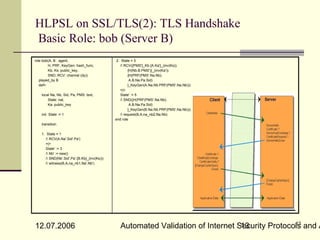 HLPSL on SSL/TLS(2): TLS Handshake
Basic Role: bob (Server B)
role bob(A, B : agent,                          2. State = 3
        H, PRF, KeyGen: hash_func,                 / RCV({PMS'}_Kb.{A.Ka'}_(inv(Ks)).
        Kb, Ks: public_key,                             {H(Nb.B.PMS')}_(inv(Ka')).
        SND, RCV: channel (dy))                         {H(PRF(PMS'.Na.Nb).
   played_by B                                           A.B.Na.Pa.Sid)
   def=                                                 }_KeyGen(A.Na.Nb.PRF(PMS'.Na.Nb)))
                                                   =|>
    local Na, Nb, Sid, Pa, PMS: text,              State' := 5
        State: nat,                                / SND({H(PRF(PMS'.Na.Nb).
        Ka: public_key                                   A.B.Na.Pa.Sid)
                                                        }_KeyGen(B.Na.Nb.PRF(PMS'.Na.Nb)))
    init State := 1                                / request(B,A,na_nb2,Na.Nb)
                                               end role
    transition

    1. State = 1
       / RCV(A.Na'.Sid'.Pa')
       =|>
       State' := 3
       / Nb' := new()
       / SND(Nb'.Sid'.Pa'.{B.Kb}_(inv(Ks)))
       / witness(B,A,na_nb1,Na'.Nb')




                                                                                                  13
12.07.2006                                       Automated Validation of Internet Security Protocols and A
                                                                                   13
 